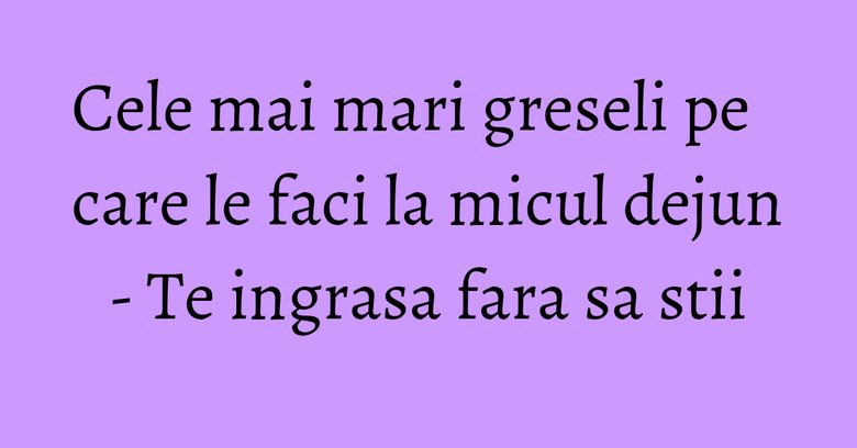 Cele mai mari greseli pe care le faci la micul dejun - Te ingrasa fara sa stii Cele mai mari greseli pe care le faci la micul dejun - Te ingrasa fara sa stii