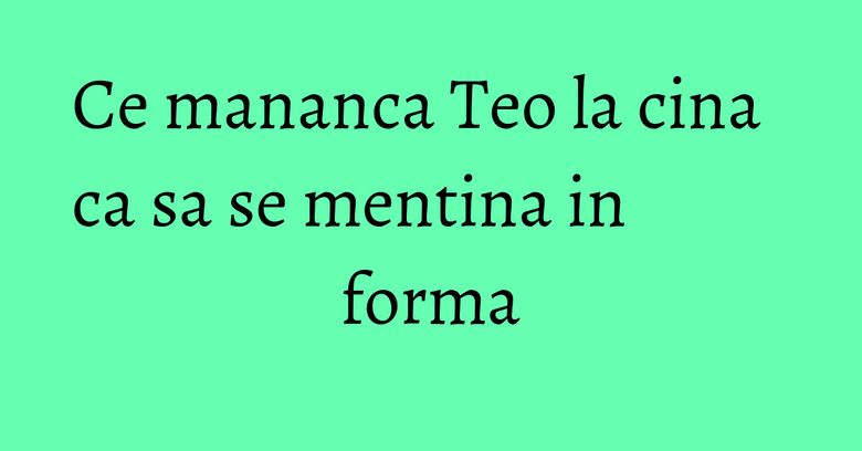 Ce mananca Teo la cina ca sa se mentina in forma Ce mananca Teo la cina ca sa se mentina in forma