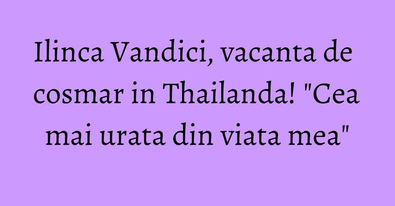 Ilinca Vandici, vacanta de cosmar in Thailanda! "Cea mai urata din viata mea"