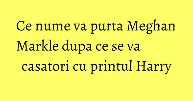 Ce nume va purta Meghan Markle dupa ce se va casatori cu printul Harry Ce nume va purta Meghan Markle dupa ce se va casatori cu printul Harry