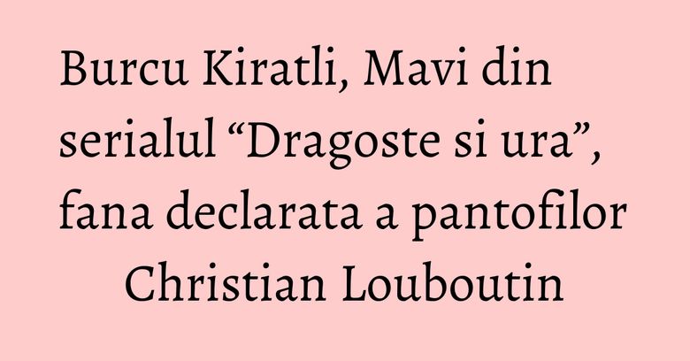 Burcu Kiratli, Mavi din serialul “Dragoste si ura”, fana declarata a pantofilor Christian Louboutin
