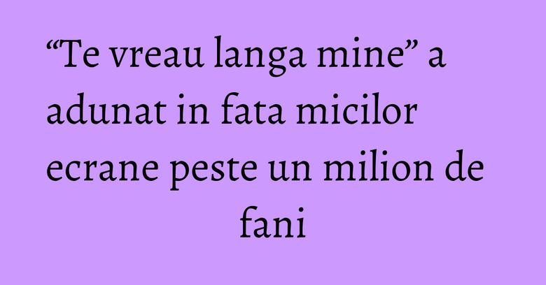 “Te vreau langa mine” a adunat in fata micilor ecrane peste un milion de fani “Te vreau langa mine” a adunat in fata micilor ecrane peste un milion de fani