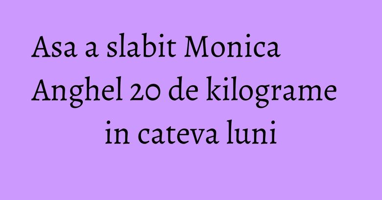 Asa a slabit Monica Anghel 20 de kilograme in cateva luni Asa a slabit Monica Anghel 20 de kilograme in cateva luni