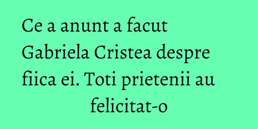 Ce a anunt a facut Gabriela Cristea despre fiica ei. Toti prietenii au felicitat-o