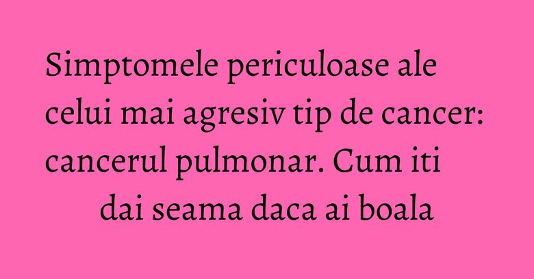 Simptomele periculoase ale celui mai agresiv tip de cancer: cancerul pulmonar. Cum iti dai seama daca ai boala