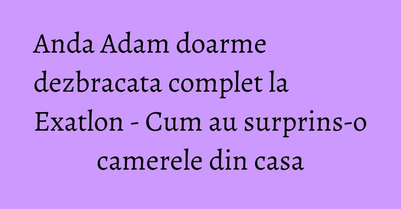 Anda Adam doarme dezbracata complet la Exatlon - Cum au surprins-o camerele din casa Anda Adam doarme dezbracata complet la Exatlon - Cum au surprins-o camerele din casa