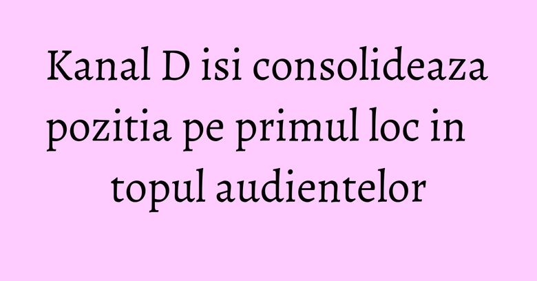 Kanal D isi consolideaza pozitia pe primul loc in topul audientelor
