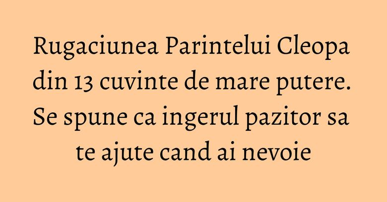 Rugaciunea Parintelui Cleopa din 13 cuvinte de mare putere. Se spune ca ingerul pazitor sa te ajute cand ai nevoie