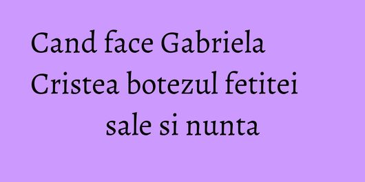 Cand face Gabriela Cristea botezul fetitei sale si nunta