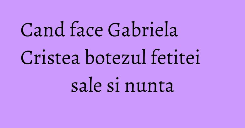 Cand face Gabriela Cristea botezul fetitei sale si nunta