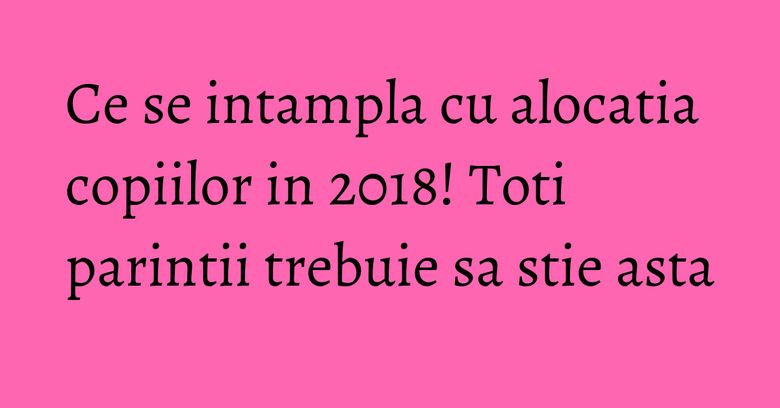 Ce se intampla cu alocatia copiilor in 2018! Toti parintii trebuie sa stie asta Ce se intampla cu alocatia copiilor in 2018! Toti parintii trebuie sa stie asta