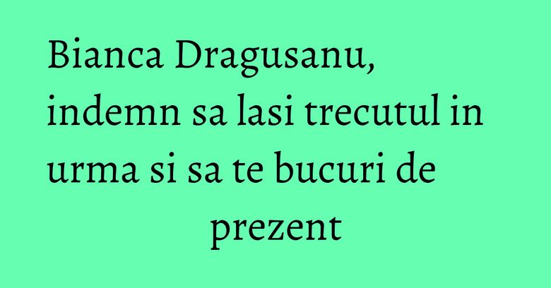 Bianca Dragusanu, indemn sa lasi trecutul in urma si sa te bucuri de prezent Bianca Dragusanu, indemn sa lasi trecutul in urma si sa te bucuri de prezent