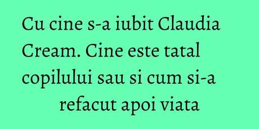 Cu cine s-a iubit Claudia Cream. Cine este tatal copilului sau si cum si-a refacut apoi viata