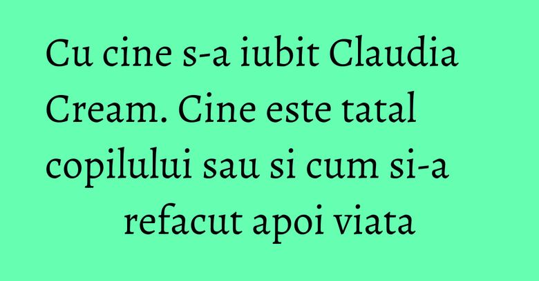 Cu cine s-a iubit Claudia Cream. Cine este tatal copilului sau si cum si-a refacut apoi viata Cu cine s-a iubit Claudia Cream. Cine este tatal copilului sau si cum si-a refacut apoi viata
