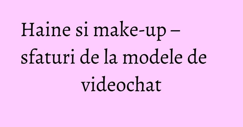 Haine si make-up – sfaturi de la modele de videochat Haine si make-up – sfaturi de la modele de videochat