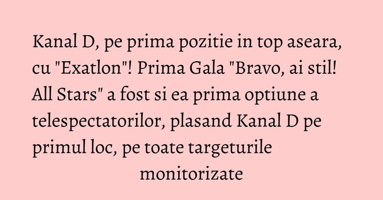 Kanal D, pe prima pozitie in top aseara, cu "Exatlon"! Prima Gala "Bravo, ai stil! All Stars" a fost si ea prima optiune a telespectatorilor, plasand Kanal D pe primul loc, pe toate targeturile monitorizate Kanal D, pe prima pozitie in top aseara, cu "Exatlon"! Prima Gala "Bravo, ai stil! All Stars" a fost si ea prima optiune a telespectatorilor, plasand Kanal D pe primul loc, pe toate targeturile monitorizate