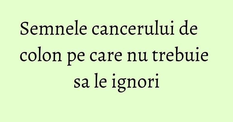 Semnele cancerului de colon pe care nu trebuie sa le ignori