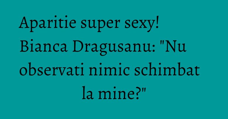 Aparitie super sexy! Bianca Dragusanu: "Nu observati nimic schimbat la mine?"