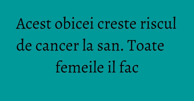 Acest obicei creste riscul de cancer la san. Toate femeile il fac