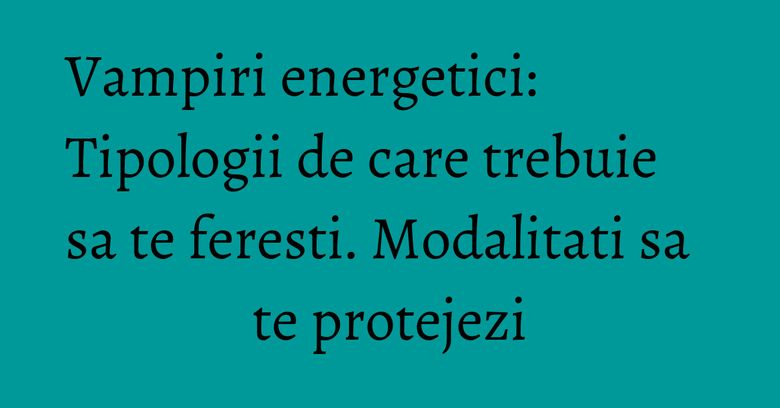Vampiri energetici: Tipologii de care trebuie sa te feresti. Modalitati sa te protejezi Vampiri energetici: Tipologii de care trebuie sa te feresti. Modalitati sa te protejezi
