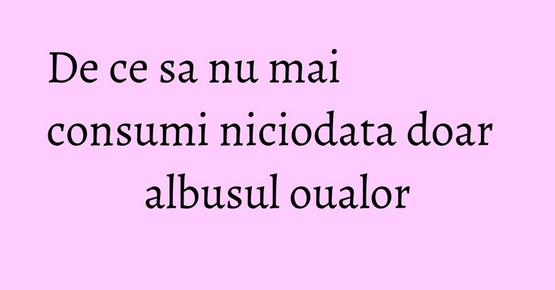 De ce sa nu mai consumi niciodata doar albusul oualor