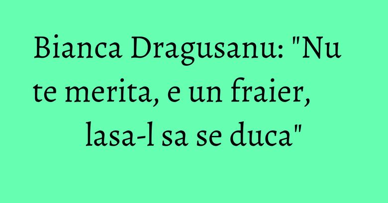 Bianca Dragusanu: "Nu te merita, e un fraier, lasa-l sa se duca"