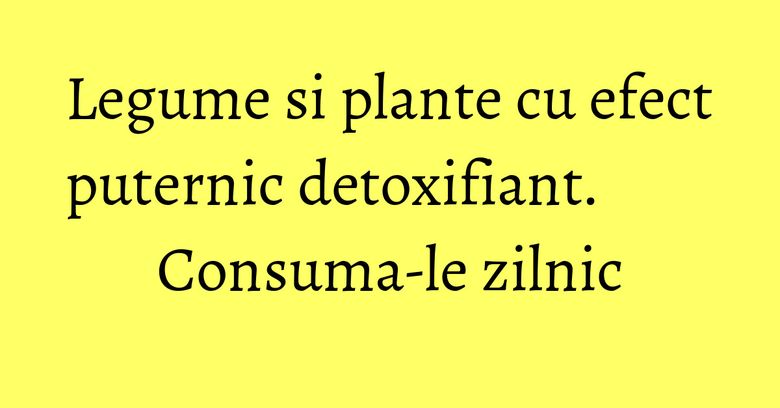 Legume si plante cu efect puternic detoxifiant. Consuma-le zilnic