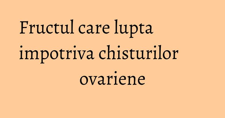 Fructul care lupta impotriva chisturilor ovariene Fructul care lupta impotriva chisturilor ovariene