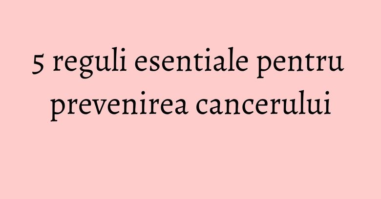 5 reguli esentiale pentru prevenirea cancerului 5 reguli esentiale pentru prevenirea cancerului