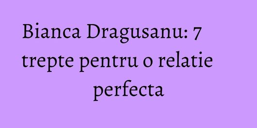 Bianca Dragusanu: 7 trepte pentru o relatie perfecta