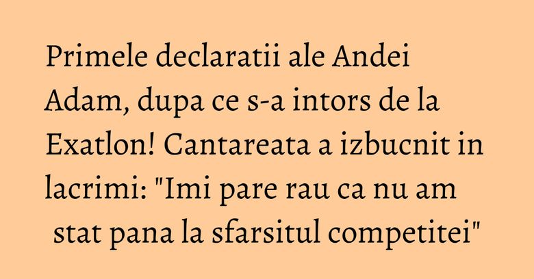 Primele declaratii ale Andei Adam, dupa ce s-a intors de la Exatlon! Cantareata a izbucnit in lacrimi: "Imi pare rau ca nu am stat pana la sfarsitul competitei"