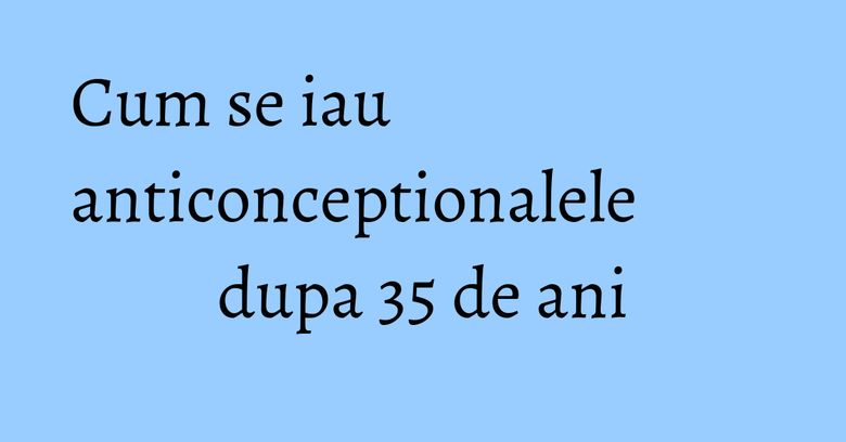 Cum se iau anticonceptionalele dupa 35 de ani