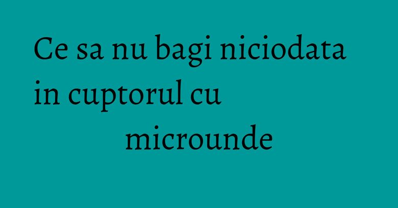 Ce sa nu bagi niciodata in cuptorul cu microunde