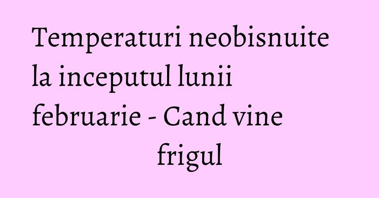 Temperaturi neobisnuite la inceputul lunii februarie - Cand vine frigul Temperaturi neobisnuite la inceputul lunii februarie - Cand vine frigul