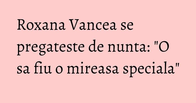 Roxana Vancea se pregateste de nunta: "O sa fiu o mireasa speciala" Roxana Vancea se pregateste de nunta: "O sa fiu o mireasa speciala"