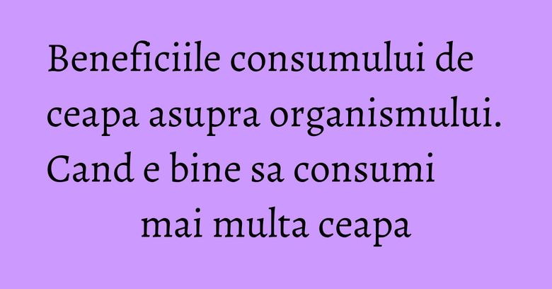 Beneficiile consumului de ceapa asupra organismului. Cand e bine sa consumi mai multa ceapa