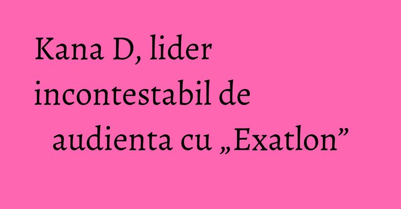 Kana D, lider incontestabil de audienta cu „Exatlon” Kana D, lider incontestabil de audienta cu „Exatlon”