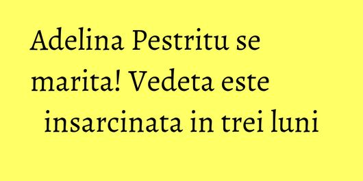 Adelina Pestritu se marita! Vedeta este insarcinata in trei luni