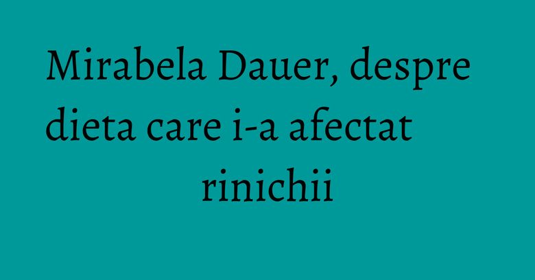 Mirabela Dauer, despre dieta care i-a afectat rinichii
