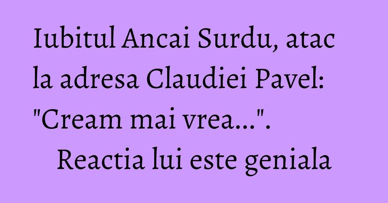Iubitul Ancai Surdu, atac la adresa Claudiei Pavel: "Cream mai vrea...". Reactia lui este geniala