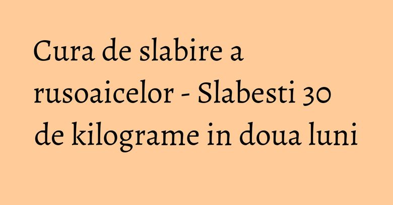 Cura de slabire a rusoaicelor - Slabesti 30 de kilograme in doua luni Cura de slabire a rusoaicelor - Slabesti 30 de kilograme in doua luni