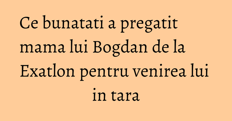Ce bunatati a pregatit mama lui Bogdan de la Exatlon pentru venirea lui in tara Ce bunatati a pregatit mama lui Bogdan de la Exatlon pentru venirea lui in tara