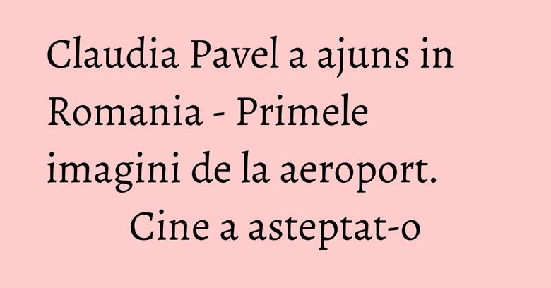 Claudia Pavel a ajuns in Romania - Primele imagini de la aeroport. Cine a asteptat-o Claudia Pavel a ajuns in Romania - Primele imagini de la aeroport. Cine a asteptat-o