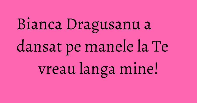 Bianca Dragusanu a dansat pe manele la Te vreau langa mine! Bianca Dragusanu a dansat pe manele la Te vreau langa mine!