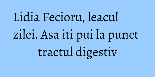 Lidia Fecioru, leacul zilei. Asa iti pui la punct tractul digestiv