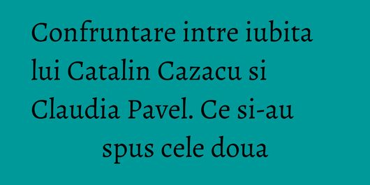 Confruntare intre iubita lui Catalin Cazacu si Claudia Pavel. Ce si-au spus cele doua