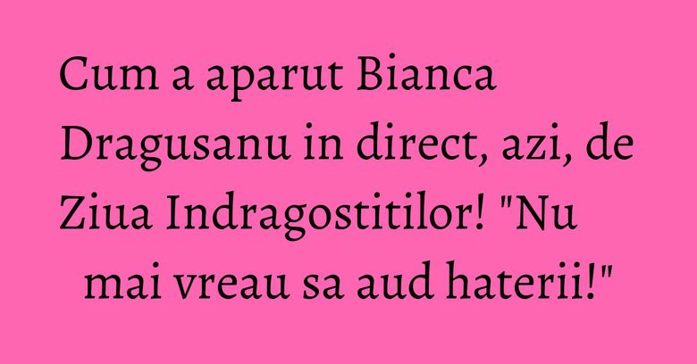 Cum a aparut Bianca Dragusanu in direct, azi, de Ziua Indragostitilor! "Nu mai vreau sa aud haterii!"
