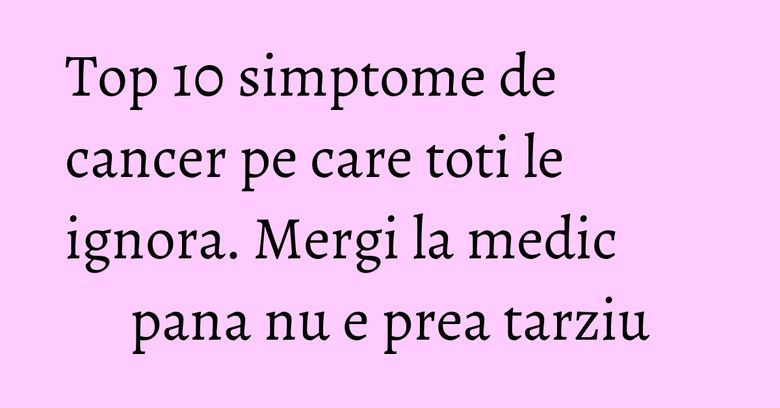 Top 10 simptome de cancer pe care toti le ignora. Mergi la medic pana nu e prea tarziu Top 10 simptome de cancer pe care toti le ignora. Mergi la medic pana nu e prea tarziu
