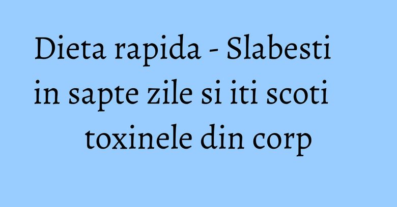 Dieta rapida - Slabesti in sapte zile si iti scoti toxinele din corp