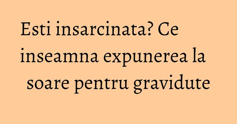 Esti insarcinata? Ce inseamna expunerea la soare pentru gravidute